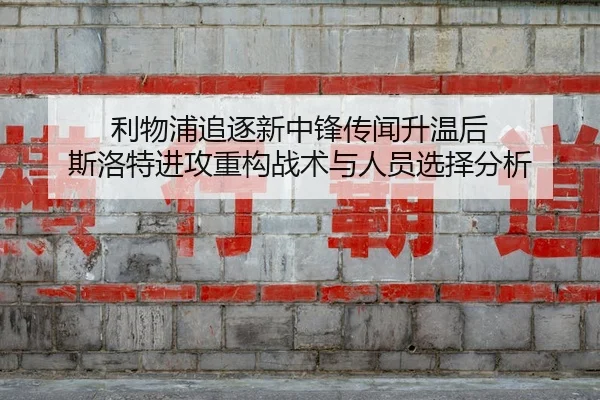 利物浦追逐新中锋传闻升温后 斯洛特进攻重构战术与人员选择分析